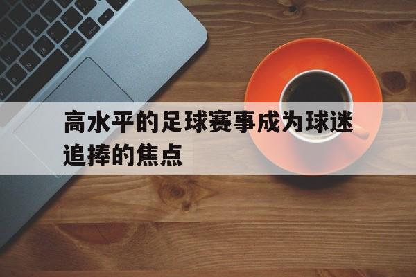 C7娱乐官网-包含高水平的足球赛事成为球迷追捧的焦点的词条