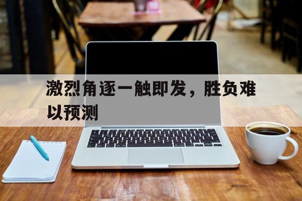 激烈角逐一触即发,胜负难以预测 激烈角逐一触即发,胜负难以预测