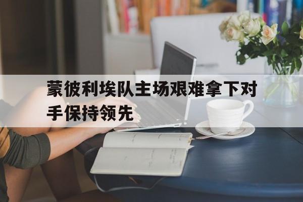 中国官网-蒙彼利埃队主场艰难拿下对手保持领先的简单介绍
