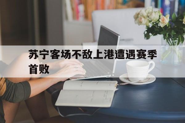 中国官网-苏宁客场不敌上港遭遇赛季首败