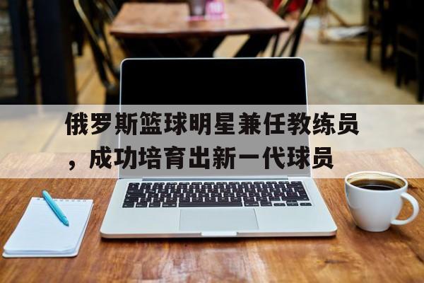C7娱乐-关于俄罗斯篮球明星兼任教练员，成功培育出新一代球员的信息