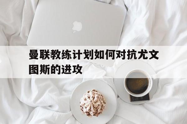 C7娱乐官网-曼联教练计划如何对抗尤文图斯的进攻