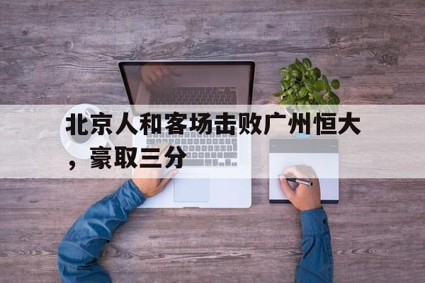在线娱乐-北京人和客场击败广州恒大，豪取三分(北京人和俱乐部办公室已经搬空 球员们各奔前程)